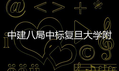 八局项目儿科中建中标复旦附属安徽医院医院大学