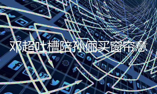 否定全被为陪孙陪窗帘吐槽俪买什么意见要我邓超